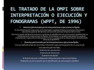 EL TRATADO DE LA OMPI SOBRE
INTERPRETACIÓN O EJECUCIÓN Y
FONOGRAMAS (WPPT, DE 1996)


Derechos patrimoniales por las interpretaciones o ejecuciones no fijadas
Si una interpretación o ejecución no ha sido fijada o grabada todavía, los artistas intérpretes o
ejecutantes gozarán del derecho exclusivo de autorizar la fijación de la misma.
Asimismo, gozan del derecho exclusivo a autorizar la radiodifusión o la comunicación al público de sus
interpretaciones o ejecuciones no fijadas. Sin embargo, no se aplica este derecho cuando la
interpretación o ejecución constituya por sí misma una ejecución o interpretación radiodifundida
(Artículo 6 del WPPT).

Derechos patrimoniales por las interpretaciones o ejecuciones fijadas
Una vez realizada la fijación, los artistas intérpretes o ejecutantes gozarán de un conjunto de
cinco derecho patrimoniales.
El derecho de reproducción
El derecho de distribución
El derecho de alquiler
El derecho de poner a disposición interpretaciones o ejecuciones fijadas
El derecho a la remuneración por la radiodifusión y la comunicación al público

 