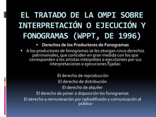 EL TRATADO DE LA OMPI SOBRE
INTERPRETACIÓN O EJECUCIÓN Y
FONOGRAMAS (WPPT, DE 1996)
 Derechos de los Productores de Fonogramas

 A los productores de fonogramas se les otorgan cinco derechos

patrimoniales, que coinciden en gran medida con los que
corresponden a los artistas intérpretes o ejecutantes por sus
interpretaciones o ejecuciones fijadas:

El derecho de reproducción
El derecho de distribución
El derecho de alquiler
El derecho de poner a disposición los fonogramas
El derecho a remuneración por radiodifusión y comunicación al
público

 
