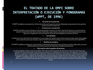 EL TRATADO DE LA OMPI SOBRE
INTERPRETACIÓN O EJECUCIÓN Y FONOGRAMAS
(WPPT, DE 1996)


Duración de la protección

El WPPT establece una protección mínima de 50 años tanto para los artistas intérpretes o ejecutantes como para los
productores de fonogramas.


Limitaciones y excepciones

El WPPT establece que los Estados Contratantes podrán introducir el mismo tipo de limitaciones y excepciones en
relación con la protección de los artistas intérpretes o ejecutantes y los productores de fonogramas que el que
figura en su legislación nacional respecto de las obras protegidas por derecho de autor.


Formalidades

La disposición que aborda las formalidades es muy sencilla. El Tratado no permite la imposición de ninguna formalidad
como requisito previo para el goce y ejercicio de los derechos que figuran en el mismo (Artículo 20 del WPPT).


Medidas tecnológicas

El TWPPT establece la obligación de los Estados Contratantes de proporcionar protección jurídica adecuada y recursos
jurídicos efectivos contra la acción de eludir esas medidas de protección.


Información sobre la gestión de derechos

Las obras digitales suelen contener también información sobre la gestión de derechos en formato electrónico que
identifica al artista intérprete o ejecutante, el productor, la interpretación o ejecución, el fonograma y el titular del
derecho, y expone las condiciones de la utilización, dando mayor eficacia a la recaudación y distribución de regalías
por el uso de la obra. La alteración fraudulenta de esta información impide alcanzar este objetivo. Por lo tanto, en
el WPPT se establece además que los Estados Contratantes deben proporcionar recursos jurídicos adecuados y
efectivos contra toda persona que suprima o altere la información sobre la gestión de derechos de determinada
forma.


 