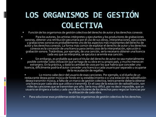 LOS ORGANISMOS DE GESTIÓN
COLECTIVA


Función de los organismos de gestión colectiva del derecho de autor y los derechos conexos

Para los autores, los artistas intérpretes y ejecutantes y los productores de grabaciones
sonoras, obtener una retribución pecuniaria por el uso de sus obras, interpretaciones, ejecuciones
y grabaciones sonoras es probablemente uno de los aspectos más importantes del derecho de
autor y los derechos conexos. La forma más común de explotar el derecho de autor y los derechos
conexos es la concesión de una licencia para ciertos usos de la interpretación, ejecución o
grabación sonora. Tratándose, por ejemplo, de una canción, sería necesario obtener una licencia
cada vez que se interpreta, se ejecuta o se emite esa canción.

Sin embargo, es probable que para el titular del derecho de autor no sea materialmente
posible controlar cada utilización que se haga de su obra en su propio país, y mucho menos en
extranjero. En la práctica, y dada la cantidad de usos por los que habría que conceder una
licencia, difícilmente podría el autor conceder una licencia a cada usuario por separado u ocuparse
de la recaudación de regalías.

Lo mismo cabe decir del usuario de esas canciones. Por ejemplo, si el dueño de un
restaurante desea poner música de fondo en su establecimiento o si una estación de radiodifusión
desea transmitir música, a falta de un marco de gestión colectiva, teóricamente debería obtener
una licencia por cada obra que utilice o transmita. En el caso de la estación de radiodifusión, son
miles las canciones que se transmiten por año. Sería muy difícil, por no decir imposible, que un
usuario se dirigiera a todos y cada uno de los titulares de los derechos para negociar licencias por
la utilización de cada obra.

Para solucionar esos problemas están los organismos de gestión colectiva de los derechos.

 