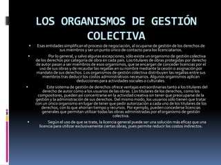 LOS ORGANISMOS DE GESTIÓN
COLECTIVA







Esas entidades simplifican el proceso de negociación, al ocuparse de gestión de los derechos de
sus miembros y ser un punto único de contacto para los licenciatarios.
Por lo general, y salvo algunas excepciones, sólo existe un organismo de gestión colectiva
de los derechos por categoría de obra en cada país. Los titulares de obras protegidas por derecho
de autor pasan a ser miembros de esos organismos, que se encargan de conceder licencias por el
uso de sus obras y de recaudar las regalías en su nombre mediante la cesión o asignación por
mandato de sus derechos. Los organismos de gestión colectiva distribuyen las regalías entre sus
miembros tras deducir los costos administrativos necesarios. Algunos organismos aplican
deducciones para actividades sociales o culturales.
Este sistema de gestión de derechos ofrece ventajas extraordinarias tanto a los titulares del
derecho de autor como a los usuarios de las obras. Los titulares de los derechos, como los
compositores, pueden así concentrarse en la actividad creativa sin tener que preocuparse de la
gestión y la administración de sus derechos. Del mismo modo, los usuarios sólo tienen que tratar
con un único organismo en lugar de tener que pedir autorización a cada uno de los titulares de los
derechos, con lo que ahorran tiempo y recursos. Por ejemplo, pueden concederse licencias
generales que permitan utilizar todas las obras administradas por el organismo de gestión
colectiva.
Según el uso de que se trate, la licencia general puede ser una solución más eficaz que una
licencia para utilizar exclusivamente ciertas obras, pues permite reducir los costos indirectos.

 