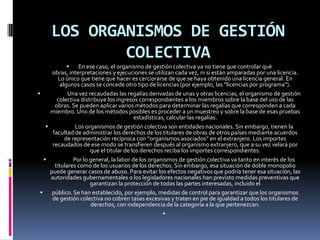 LOS ORGANISMOS DE GESTIÓN
COLECTIVA

En ese caso, el organismo de gestión colectiva ya no tiene que controlar qué
obras, interpretaciones y ejecuciones se utilizan cada vez, ni si están amparadas por una licencia.
Lo único que tiene que hacer es cerciorarse de que se haya obtenido una licencia general. En
algunos casos se concede otro tipo de licencias (por ejemplo, las “licencias por programa”).

Una vez recaudadas las regalías derivadas de unas y otras licencias, el organismo de gestión
colectiva distribuye los ingresos correspondientes a los miembros sobre la base del uso de las
obras. Se pueden aplicar varios métodos para determinar las regalías que corresponden a cada
miembro. Uno de los métodos posibles es proceder a un muestreo y sobre la base de esas pruebas
estadísticas, calcular las regalías.

Los organismos de gestión colectiva son entidades nacionales. Sin embargo, tienen la
facultad de administrar los derechos de los titulares de obras de otros países mediante acuerdos
de representación recíproca con “organismos asociados” en el extranjero. Los importes
recaudados de ese modo se transfieren después al organismo extranjero, que a su vez velará por
que el titular de los derechos reciba los importes correspondientes.

Por lo general, la labor de los organismos de gestión colectiva va tanto en interés de los
titulares como de los usuarios de los derechos. Sin embargo, esa situación de doble monopolio
puede generar casos de abuso. Para evitar los efectos negativos que podría tener esa situación, las
autoridades gubernamentales o los legisladores nacionales han previsto medidas preventivas que
garantizan la protección de todas las partes interesadas, incluido el

público. Se han establecido, por ejemplo, medidas de control para garantizar que los organismos
de gestión colectiva no cobren tasas excesivas y traten en pie de igualdad a todos los titulares de
derechos, con independencia de la categoría a la que pertenezcan.


 