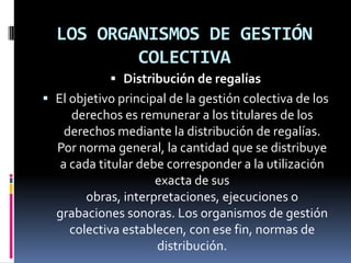LOS ORGANISMOS DE GESTIÓN
COLECTIVA
 Distribución de regalías
 El objetivo principal de la gestión colectiva de los

derechos es remunerar a los titulares de los
derechos mediante la distribución de regalías.
Por norma general, la cantidad que se distribuye
a cada titular debe corresponder a la utilización
exacta de sus
obras, interpretaciones, ejecuciones o
grabaciones sonoras. Los organismos de gestión
colectiva establecen, con ese fin, normas de
distribución.

 