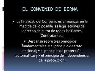 EL CONVENIO DE BERNA
 La finalidad del Convenio es armonizar en la

medida de lo posible las legislaciones de
derecho de autor de todas las Partes
Contratantes.
 Descansa sobre tres principios
fundamentales: • el principio de trato
nacional; • el principio de protección
automática; y • el principio de independencia
de la protección.

 