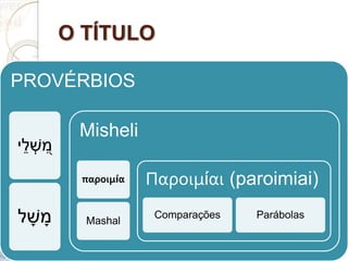 O TÍTULO
PROVÉRBIOS
ְׁ‫ש‬ ִ֭‫מ‬‫י‬ֵ‫ל‬
ְָׁ‫ש‬ ָ‫מ‬‫ל‬
Misheli
παροιμία
Mashal
Παροιμίαι (paroimiai)
Comparações Parábolas
 