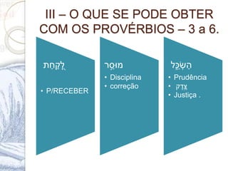 III – O QUE SE PODE OBTER
COM OS PROVÉRBIOS – 3 a 6.
ְׁ‫ת‬ַ‫ח‬ ַ‫ק‬ ִָ֭‫ל‬
• P/RECEBER
‫ר‬ ַֹ֣‫מּוס‬
• Disciplina
• correção
ְׁ‫ל‬ִֵ֑‫כ‬‫ש‬ַ‫ה‬
• Prudência
• ְׁ‫ק‬ ֶ‫ד‬ ֶ‫צ‬
• Justiça .
 