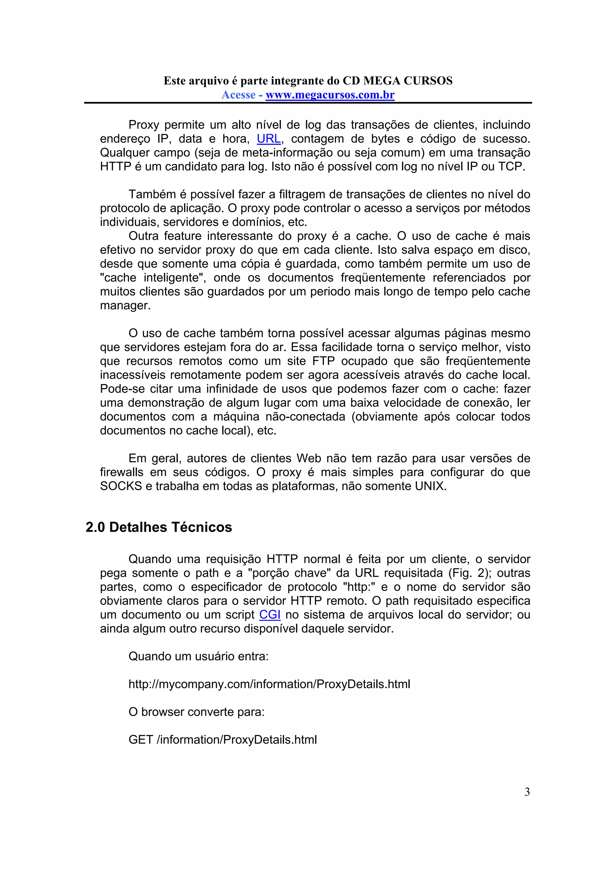 Este arquivo compõe a coletânea STC
Este arquivo é parte integrante do CD MEGA CURSOS
www.trabalheemcasaoverdadeiro.com.br
Acesse - www.megacursos.com.br

Proxy permite um alto nível de log das transações de clientes, incluindo
endereço IP, data e hora, URL, contagem de bytes e código de sucesso.
Qualquer campo (seja de meta-informação ou seja comum) em uma transação
HTTP é um candidato para log. Isto não é possível com log no nível IP ou TCP.
Também é possível fazer a filtragem de transações de clientes no nível do
protocolo de aplicação. O proxy pode controlar o acesso a serviços por métodos
individuais, servidores e domínios, etc.
Outra feature interessante do proxy é a cache. O uso de cache é mais
efetivo no servidor proxy do que em cada cliente. Isto salva espaço em disco,
desde que somente uma cópia é guardada, como também permite um uso de
"cache inteligente", onde os documentos freqüentemente referenciados por
muitos clientes são guardados por um periodo mais longo de tempo pelo cache
manager.
O uso de cache também torna possível acessar algumas páginas mesmo
que servidores estejam fora do ar. Essa facilidade torna o serviço melhor, visto
que recursos remotos como um site FTP ocupado que são freqüentemente
inacessíveis remotamente podem ser agora acessíveis através do cache local.
Pode-se citar uma infinidade de usos que podemos fazer com o cache: fazer
uma demonstração de algum lugar com uma baixa velocidade de conexão, ler
documentos com a máquina não-conectada (obviamente após colocar todos
documentos no cache local), etc.
Em geral, autores de clientes Web não tem razão para usar versões de
firewalls em seus códigos. O proxy é mais simples para configurar do que
SOCKS e trabalha em todas as plataformas, não somente UNIX.

2.0 Detalhes Técnicos
Quando uma requisição HTTP normal é feita por um cliente, o servidor
pega somente o path e a "porção chave" da URL requisitada (Fig. 2); outras
partes, como o especificador de protocolo "http:" e o nome do servidor são
obviamente claros para o servidor HTTP remoto. O path requisitado especifica
um documento ou um script CGI no sistema de arquivos local do servidor; ou
ainda algum outro recurso disponível daquele servidor.
Quando um usuário entra:
http://mycompany.com/information/ProxyDetails.html
O browser converte para:
GET /information/ProxyDetails.html

3

 