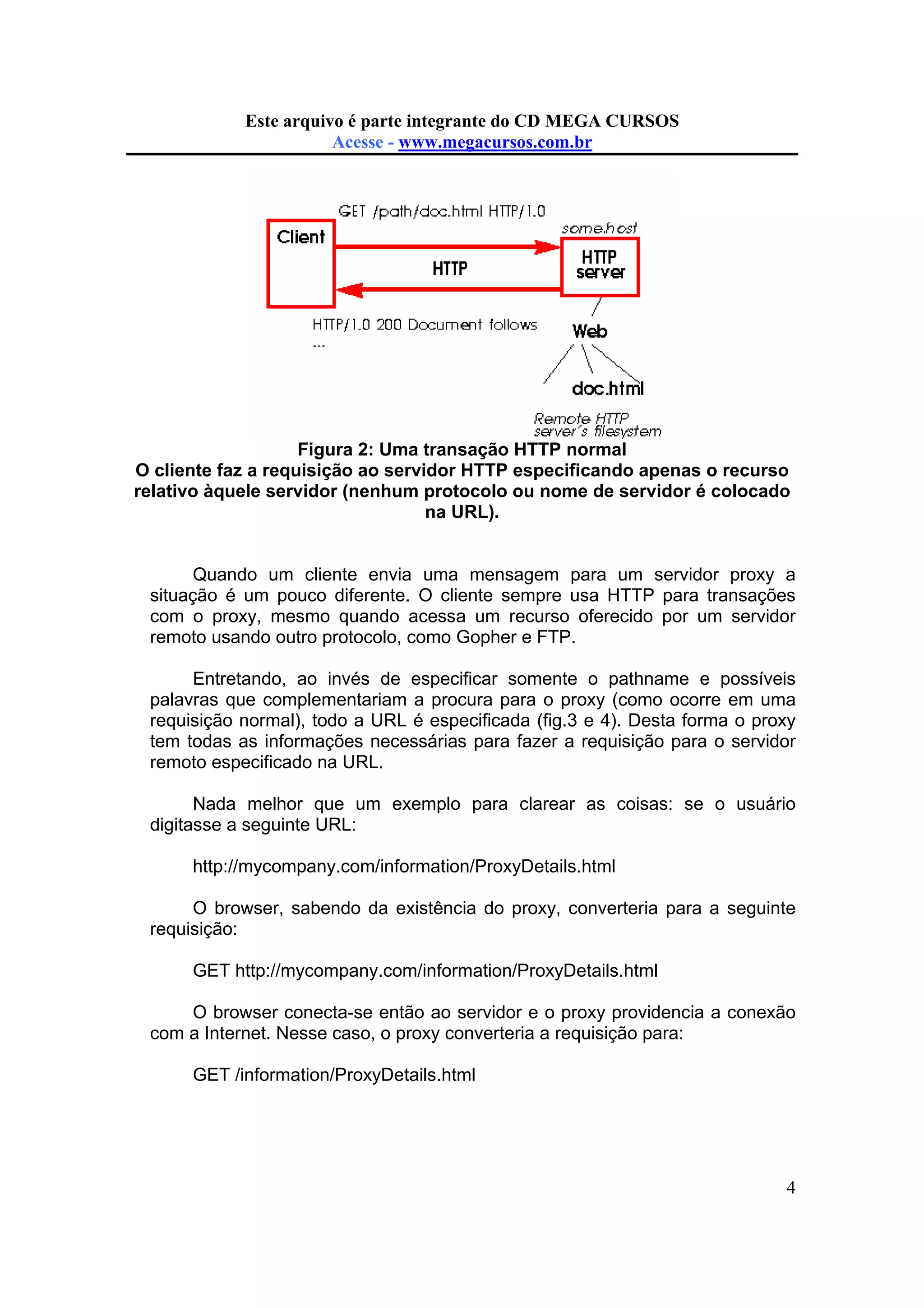 Este arquivo compõe a coletânea STC
Este arquivo é parte integrante do CD MEGA CURSOS
www.trabalheemcasaoverdadeiro.com.br
Acesse - www.megacursos.com.br

Figura 2: Uma transação HTTP normal
O cliente faz a requisição ao servidor HTTP especificando apenas o recurso
relativo àquele servidor (nenhum protocolo ou nome de servidor é colocado
na URL).

Quando um cliente envia uma mensagem para um servidor proxy a
situação é um pouco diferente. O cliente sempre usa HTTP para transações
com o proxy, mesmo quando acessa um recurso oferecido por um servidor
remoto usando outro protocolo, como Gopher e FTP.
Entretando, ao invés de especificar somente o pathname e possíveis
palavras que complementariam a procura para o proxy (como ocorre em uma
requisição normal), todo a URL é especificada (fig.3 e 4). Desta forma o proxy
tem todas as informações necessárias para fazer a requisição para o servidor
remoto especificado na URL.
Nada melhor que um exemplo para clarear as coisas: se o usuário
digitasse a seguinte URL:
http://mycompany.com/information/ProxyDetails.html
O browser, sabendo da existência do proxy, converteria para a seguinte
requisição:
GET http://mycompany.com/information/ProxyDetails.html
O browser conecta-se então ao servidor e o proxy providencia a conexão
com a Internet. Nesse caso, o proxy converteria a requisição para:
GET /information/ProxyDetails.html

4

 