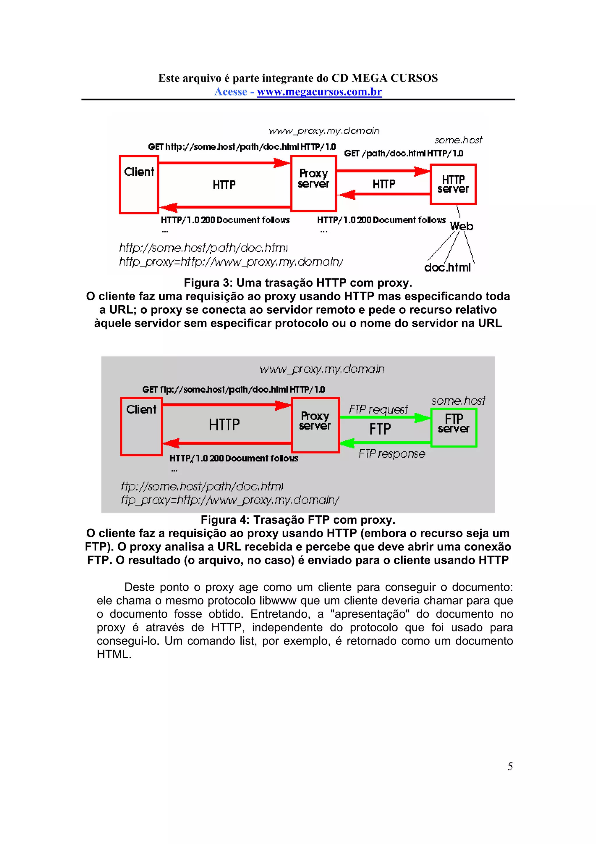 Este arquivo compõe a do CD MEGA
Este arquivo é parte integrante coletânea STCCURSOS
www.trabalheemcasaoverdadeiro.com.br
Acesse - www.megacursos.com.br

Figura 3: Uma trasação HTTP com proxy.
O cliente faz uma requisição ao proxy usando HTTP mas especificando toda
a URL; o proxy se conecta ao servidor remoto e pede o recurso relativo
àquele servidor sem especificar protocolo ou o nome do servidor na URL

Figura 4: Trasação FTP com proxy.
O cliente faz a requisição ao proxy usando HTTP (embora o recurso seja um
FTP). O proxy analisa a URL recebida e percebe que deve abrir uma conexão
FTP. O resultado (o arquivo, no caso) é enviado para o cliente usando HTTP
Deste ponto o proxy age como um cliente para conseguir o documento:
ele chama o mesmo protocolo libwww que um cliente deveria chamar para que
o documento fosse obtido. Entretando, a "apresentação" do documento no
proxy é através de HTTP, independente do protocolo que foi usado para
consegui-lo. Um comando list, por exemplo, é retornado como um documento
HTML.

5

 