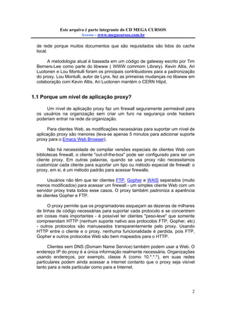 Este arquivo compõe a coletânea STC
Este arquivo é parte integrante do CD MEGA CURSOS
www.trabalheemcasaoverdadeiro.com.br
Acesse - www.megacursos.com.br

de rede porque muitos documentos que são requisitados são lidos do cache
local.
A metodologia atual é baseada em um código de gateway escrito por Tim
Berners-Lee como parte do libwww ( WWW commom Library). Kevin Altis, Ari
Luotonen e Lou Montulli foram os principais contribuidores para a padronização
do proxy. Lou Montulli, autor de Lynx, fez as primeiras mudanças no libwww em
colaboração com Kevin Altis. Ari Luotonen mantém o CERN httpd.

1.1 Porque um nível de aplicação proxy?
Um nível de aplicação proxy faz um firewall seguramente permeável para
os usuários na organização sem criar um furo na segurança onde hackers
poderiam entrar na rede da organização.
Para clientes Web, as modificações necessárias para suportar um nível de
aplicação proxy são menores (leva-se apenas 5 minutos para adicionar suporte
proxy para o Emacs Web Browser).
Não há necessidade de compilar versões especiais de clientes Web com
bibliotecas firewall, o cliente "out-of-the-box" pode ser configurado para ser um
cliente proxy. Em outras palavras, quando se usa proxy não necessitamos
customizar cada cliente para suportar um tipo ou método especial de firewall: o
proxy, em si, é um método padrão para acessar firewalls.
Usuários não têm que ter clientes FTP, Gopher e WAIS separados (muito
menos modificados) para acessar um firewall - um simples cliente Web com um
servidor proxy trata todos esse casos. O proxy também padroniza a aparência
de clientes Gopher e FTP.
O proxy permite que os programadores esqueçam as dezenas de milhares
de linhas de código necessárias para suportar cada protocolo e se concentrem
em coisas mais importantes - é possível ter clientes "peso-leve" que somente
compreendam HTTP (nenhum suporte nativo aos protocolos FTP, Gopher, etc)
- outros protocolos são manuseados transparentemente pelo proxy. Usando
HTTP entre o cliente e o proxy, nenhuma funcionalidade é perdida, pois FTP,
Gopher e outros protocolos Web são bem mapeados para o HTTP.
Clientes sem DNS (Domain Name Service) também podem usar a Web. O
endereço IP do proxy é a única informação realmente necessária. Organizações
usando endereços, por exemplo, classe A (como 10.*.*.*), em suas redes
particulares podem ainda acessar a internet contanto que o proxy seja visível
tanto para a rede particular como para a Internet.

2

 