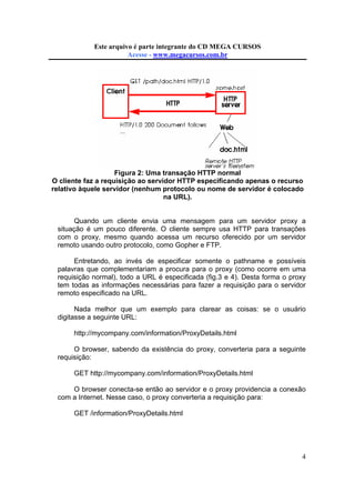 Este arquivo compõe a coletânea STC
Este arquivo é parte integrante do CD MEGA CURSOS
www.trabalheemcasaoverdadeiro.com.br
Acesse - www.megacursos.com.br

Figura 2: Uma transação HTTP normal
O cliente faz a requisição ao servidor HTTP especificando apenas o recurso
relativo àquele servidor (nenhum protocolo ou nome de servidor é colocado
na URL).

Quando um cliente envia uma mensagem para um servidor proxy a
situação é um pouco diferente. O cliente sempre usa HTTP para transações
com o proxy, mesmo quando acessa um recurso oferecido por um servidor
remoto usando outro protocolo, como Gopher e FTP.
Entretando, ao invés de especificar somente o pathname e possíveis
palavras que complementariam a procura para o proxy (como ocorre em uma
requisição normal), todo a URL é especificada (fig.3 e 4). Desta forma o proxy
tem todas as informações necessárias para fazer a requisição para o servidor
remoto especificado na URL.
Nada melhor que um exemplo para clarear as coisas: se o usuário
digitasse a seguinte URL:
http://mycompany.com/information/ProxyDetails.html
O browser, sabendo da existência do proxy, converteria para a seguinte
requisição:
GET http://mycompany.com/information/ProxyDetails.html
O browser conecta-se então ao servidor e o proxy providencia a conexão
com a Internet. Nesse caso, o proxy converteria a requisição para:
GET /information/ProxyDetails.html

4

 