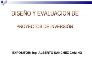 PROYECTOS DE INVERSIÓN EXPOSITOR: Ing. ALBERTO SÁNCHEZ CAMINO DISEÑO Y EVALUACION DE 