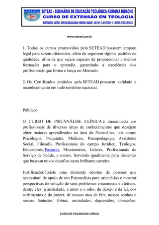 www.setead.com.br
CURSO DE PSICANÁLISE CLÍNICA
1. Todos os cursos promovidos pelo SETEAD possuem amparo
legal para serem oferecidos, além de seguirem rígidos padrões de
qualidade, afim de que sejam capazes de proporcionar a melhor
formação para o aprendiz, garantindo a excelência dos
profissionais que forma e lança no Mercado.
2. Os Certificados emitidos pela SETEAD possuem validade e
reconhecimento em todo território nacional.
Publico:
O CURSO DE PSICANÁLISE CLÍNICA é direcionado aos
profissionais de diversas áreas de conhecimentos que desejem
obter maiores aprendizados na área da Psicanálise, tais como:
Psicólogos, Psiquiatra, Médicos, Psicopedagogo, Assistente
Social, Filósofo, Profissionais do campo Jurídico, Teólogos,
Educadores, Pastores, Missionários, Líderes, Profissionais do
Serviço de Saúde, e outros. Servindo igualmente para discentes
que buscam novos desafios nesta brilhante carreira.
Justificação: Existe uma demanda enorme de pessoas que
necessitam de apoio de um Psicanalista para orientá-las e mostrar
perspectivas de solução de seus problemas emocionais e afetivos,
dentre eles: a ansiedade, o amor e o ódio, do desejo e da lei, dos
sofrimentos e do prazer, de nossos atos de fala, nossos sonhos e
nossas fantasias, fobias, ansiedades, depressões, obsessões,
 