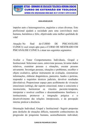 www.setead.com.br
CURSO DE PSICANÁLISE CLÍNICA
impulso auto e heteroagressivos, angústias e crises diversas. Este
profissional ajudará a sociedade para uma convivência mais
humana, harmônica e feliz, objetivando uma melhor qualidade de
vida!
Atuação: No final do CURSO DE PSICANÁLISE
CLÍNICA você estará apto para o CURSO DE MESTRADO EM
PSICANÁLISE CLÍNICA e atuar nos seguintes segmentos:
Avaliar e Tratar Comportamentos Individuais, Grupal e
Institucional. Selecionar casos, entrevistar pessoas, levantar dados
relativos, examinar pessoas e situações, escutar pessoas
ativamente. Investigar pessoas, situações e problemas, escolher o
objeto avaliativo, aplicar instrumento de avaliação, sistematizar
informações, elaborar diagnósticos, pareceres, laudos e perícias,
responder a requisitos técnicos judiciais, devolver resultados
(devolutiva). Proporcionar espaço para acolhimento de vivencias
emocionais (setting), dar suporte emocional, tratar o consciente e
inconsciente, harmonizar os vínculos paciente-terapeuta,
interpretar e resolver conflitos e desentendimentos familiares e
institucionais; promover a integração psíquica e o
desenvolvimento das relações interpessoais, e da percepção
interna; praticar a docência.
Orientação Individual, Grupal e Institucional - Sugerir propostas
para desfecho de situações difíceis, transmitir conhecimentos da
progressão do psiquismo humano, aconselhamento individual,
 