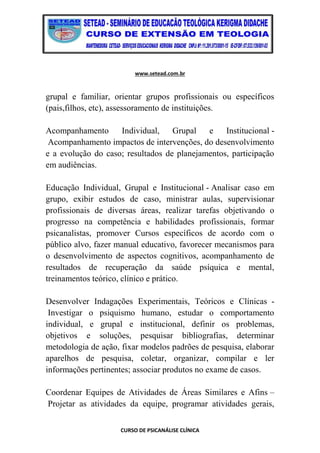 www.setead.com.br
CURSO DE PSICANÁLISE CLÍNICA
grupal e familiar, orientar grupos profissionais ou específicos
(pais,filhos, etc), assessoramento de instituições.
Acompanhamento Individual, Grupal e Institucional -
Acompanhamento impactos de intervenções, do desenvolvimento
e a evolução do caso; resultados de planejamentos, participação
em audiências.
Educação Individual, Grupal e Institucional - Analisar caso em
grupo, exibir estudos de caso, ministrar aulas, supervisionar
profissionais de diversas áreas, realizar tarefas objetivando o
progresso na competência e habilidades profissionais, formar
psicanalistas, promover Cursos específicos de acordo com o
público alvo, fazer manual educativo, favorecer mecanismos para
o desenvolvimento de aspectos cognitivos, acompanhamento de
resultados de recuperação da saúde psíquica e mental,
treinamentos teórico, clínico e prático.
Desenvolver Indagações Experimentais, Teóricos e Clínicas -
Investigar o psiquismo humano, estudar o comportamento
individual, e grupal e institucional, definir os problemas,
objetivos e soluções, pesquisar bibliografias, determinar
metodologia de ação, fixar modelos padrões de pesquisa, elaborar
aparelhos de pesquisa, coletar, organizar, compilar e ler
informações pertinentes; associar produtos no exame de casos.
Coordenar Equipes de Atividades de Áreas Similares e Afins –
Projetar as atividades da equipe, programar atividades gerais,
 