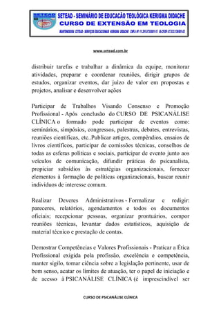 www.setead.com.br
CURSO DE PSICANÁLISE CLÍNICA
distribuir tarefas e trabalhar a dinâmica da equipe, monitorar
atividades, preparar e coordenar reuniões, dirigir grupos de
estudos, organizar eventos, dar juízo de valor em propostas e
projetos, analisar e desenvolver ações
Participar de Trabalhos Visando Consenso e Promoção
Profissional - Após conclusão do CURSO DE PSICANÁLISE
CLÍNICA o formado pode participar de eventos como:
seminários, simpósios, congressos, palestras, debates, entrevistas,
reuniões científicas, etc..Publicar artigos, compêndios, ensaios de
livros científicos, participar de comissões técnicas, conselhos de
todas as esferas políticas e sociais, participar de evento junto aos
veículos de comunicação, difundir práticas do psicanalista,
propiciar subsídios às estratégias organizacionais, fornecer
elementos à formação de políticas organizacionais, buscar reunir
indivíduos de interesse comum.
Realizar Deveres Administrativos - Formalizar e redigir:
pareceres, relatórios, agendamentos e todos os documentos
oficiais; recepcionar pessoas, organizar prontuários, compor
reuniões técnicas, levantar dados estatísticos, aquisição de
material técnico e prestação de contas.
Demostrar Competências e Valores Profissionais - Praticar a Ética
Profissional exigida pela profissão, excelência e competência,
manter sigilo, tomar ciência sobre a legislação pertinente, usar de
bom senso, acatar os limites de atuação, ter o papel de iniciação e
de acesso à PSICANÁLISE CLÍNICA (é imprescindível ser
 