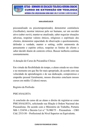 www.setead.com.br
CURSO DE PSICANÁLISE CLÍNICA
psicoanalisado ou psicoterapeutizado), demonstrar continência
(Acolhedor), mostrar interesse pelo ser humano, ser um ouvidor
ativo (saber ouvir), manter-se atualizado, saber negociar situações
adversas, respeitar valores étnicos, religiosos e espirituais dos
clientes, demonstrar capacidade de observação e questionamento,
defender a verdade, manter o setting, exibir autonomia de
pensamento e espírito crítico, respeitar os limites do cliente e
saber decidir diante de contexto crítico. Buscar melhoria contínua
constantemente.
A duração do Curso de Psicanálise Clínica
Em virtude da flexibilidade do tempo, o aluno estuda no seu ritmo
e no momento em que lhe for mais apropriado, de acordo com sua
velocidade de aprendizagem e de sua dedicação, compromisso e
empenho pessoal Geralmente, nossos discentes concluem nossos
cursos em média 12 (doze) meses.
Registro da Profissão
PSICANALISTA
A conclusão do curso dá ao aluno o direito de registrar-se como
PSICANALISTA, solicitando sua filiação à Ordem Nacional dos
Psicanalistas. De acordo com o Ministério do Trabalho, Portaria
Mtb 1.334/94 e Decreto Lei n.º 76.900/75 – Psicanalista – CBO
Cód. 2515-50 – Profissional de Nível Superior ou Equivalente.
 