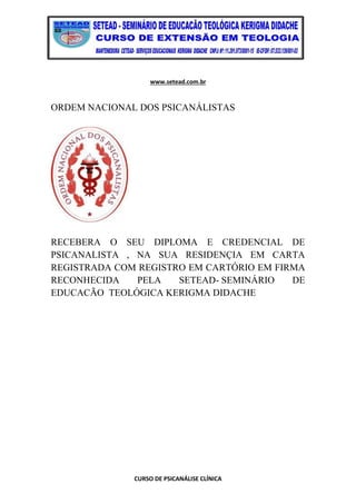 www.setead.com.br
CURSO DE PSICANÁLISE CLÍNICA
ORDEM NACIONAL DOS PSICANÁLISTAS
RECEBERA O SEU DIPLOMA E CREDENCIAL DE
PSICANALISTA , NA SUA RESIDENÇIA EM CARTA
REGISTRADA COM REGISTRO EM CARTÓRIO EM FIRMA
RECONHECIDA PELA SETEAD- SEMINÁRIO DE
EDUCACÃO TEOLÓGICA KERIGMA DIDACHE
 