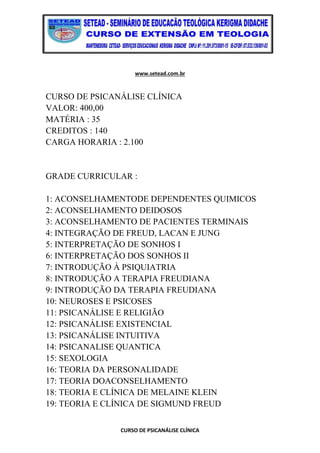 www.setead.com.br
CURSO DE PSICANÁLISE CLÍNICA
CURSO DE PSICANÁLISE CLÍNICA
VALOR: 400,00
MATÉRIA : 35
CREDITOS : 140
CARGA HORARIA : 2.100
GRADE CURRICULAR :
1: ACONSELHAMENTODE DEPENDENTES QUIMICOS
2: ACONSELHAMENTO DEIDOSOS
3: ACONSELHAMENTO DE PACIENTES TERMINAIS
4: INTEGRAÇÃO DE FREUD, LACAN E JUNG
5: INTERPRETAÇÃO DE SONHOS I
6: INTERPRETAÇÃO DOS SONHOS II
7: INTRODUÇÃO À PSIQUIATRIA
8: INTRODUÇÃO A TERAPIA FREUDIANA
9: INTRODUÇÃO DA TERAPIA FREUDIANA
10: NEUROSES E PSICOSES
11: PSICANÁLISE E RELIGIÃO
12: PSICANÁLISE EXISTENCIAL
13: PSICANÁLISE INTUITIVA
14: PSICANALISE QUANTICA
15: SEXOLOGIA
16: TEORIA DA PERSONALIDADE
17: TEORIA DOACONSELHAMENTO
18: TEORIA E CLÍNICA DE MELAINE KLEIN
19: TEORIA E CLÍNICA DE SIGMUND FREUD
 