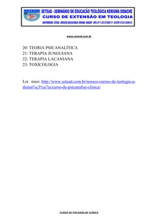 www.setead.com.br
CURSO DE PSICANÁLISE CLÍNICA
20: TEORIA PSICANALÍTICA
21: TERAPIA JUNGUIANA
22: TERAPIA LACANIANA
23: TOXICOLOGIA
Ler mais: http://www.setead.com.br/nossos-cursos-de-teologia-a-
distan%c3%a7ia/curso-de-psicanalise-clinica/
 