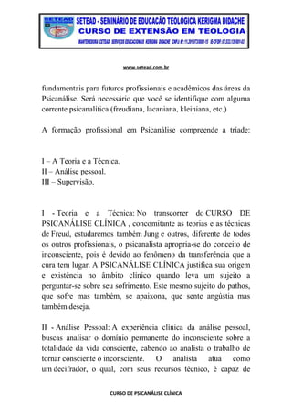 www.setead.com.br
CURSO DE PSICANÁLISE CLÍNICA
fundamentais para futuros profissionais e acadêmicos das áreas da
Psicanálise. Será necessário que você se identifique com alguma
corrente psicanalítica (freudiana, lacaniana, kleiniana, etc.)
A formação profissional em Psicanálise compreende a tríade:
I – A Teoria e a Técnica.
II – Análise pessoal.
III – Supervisão.
I - Teoria e a Técnica: No transcorrer do CURSO DE
PSICANÁLISE CLÍNICA , concomitante as teorias e as técnicas
de Freud, estudaremos também Jung e outros, diferente de todos
os outros profissionais, o psicanalista apropria-se do conceito de
inconsciente, pois é devido ao fenômeno da transferência que a
cura tem lugar. A PSICANÁLISE CLÍNICA justifica sua origem
e existência no âmbito clínico quando leva um sujeito a
perguntar-se sobre seu sofrimento. Este mesmo sujeito do pathos,
que sofre mas também, se apaixona, que sente angústia mas
também deseja.
II - Análise Pessoal: A experiência clínica da análise pessoal,
buscas analisar o domínio permanente do inconsciente sobre a
totalidade da vida consciente, cabendo ao analista o trabalho de
tornar consciente o inconsciente. O analista atua como
um decifrador, o qual, com seus recursos técnico, é capaz de
 