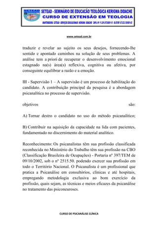 www.setead.com.br
CURSO DE PSICANÁLISE CLÍNICA
traduzir e revelar ao sujeito os seus desejos, fornecendo-lhe
sentido e apontado caminhos na solução de seus problemas. A
análise tem a priori de recuperar o desenvolvimento emocional
estagnado na(s) área(s) reflexiva, cognitiva ou afetiva, por
conseguinte equilibrar a razão e a emoção.
III - Supervisão 1 – A supervisão é um processo de habilitação do
candidato. A contribuição principal da pesquisa é a abordagem
psicanalítica no processo de supervisão.
objetivos são:
A) Tornar destro o candidato no uso do método psicanalítico;
B) Contribuir na aquisição da capacidade na lida com pacientes,
fundamentado no discernimento do material analítico.
Reconhecimento: Os psicanalistas têm sua profissão classificada
reconhecida no Ministério do Trabalho têm sua profissão na CBO
(Classificação Brasileira de Ocupações) - Portaria nº 397/TEM de
09/10/2002, sob o nº 2515.50. podendo exercer sua profissão em
todo o Território Nacional. O Psicanalista é um profissional que
pratica a Psicanálise em consultórios, clínicas e até hospitais,
empregando metodologia exclusiva ao bom exercício da
profissão, quais sejam, as técnicas e meios eficazes da psicanálise
no tratamento das psiconeuroses.
 