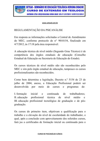 www.setead.com.br
CURSO DE PSICANÁLISE CLÍNICA
REGULAMENTAÇÃO DA PSICANÁLISE
Em resposta as informações solicitadas a Central de Atendimento
do MEC, conforme protocolo de n° 9010154, finalizado em
4/7/2012, às 17:18 pela área responsável:
A educação técnica de nível médio (Segundo Grau Técnico) é de
competência dos órgãos estaduais de educação (Conselho
Estadual de Educação ou Secretaria de Educação do Estado).
Os cursos técnicos de nível médio não são reconhecidos pelo
MEC e sim pelo órgão estadual de educação, tampouco os cursos
profissionalizantes são reconhecidos.
Como bem determina a legislação, Decreto n.º 5154 de 23 de
julho de 2004, anexo, a Educação Profissional poderá ser
desenvolvida por meio de cursos e programas de:
I. formação inicial e continuada de trabalhadores;
II. educação profissional técnica de nível médio e
III. educação profissional tecnológica de graduação e de pós-
graduação.
Os cursos do primeiro item, objetivam a qualificação para o
trabalho e a elevação do nível de escolaridade do trabalhador, o
qual, após a conclusão com aproveitamento dos referidos cursos,
fará jus a certificados de formação inicial ou continuada para o
 