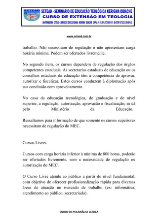 www.setead.com.br
CURSO DE PSICANÁLISE CLÍNICA
trabalho. Não necessitam de regulação e não apresentam carga
horária mínima. Podem ser ofertados livremente.
No segundo item, os cursos dependem de regulação dos órgãos
competentes estaduais. As secretarias estaduais de educação ou os
conselhos estaduais de educação têm a competência de aprovar,
autorizar e fiscalizar. Estes cursos conduzem à diplomação após
sua conclusão com aproveitamento.
No caso da educação tecnológica, de graduação e de nível
superior, a regulação, autorização, aprovação e fiscalização, se dá
pelo Ministério da Educação.
Ressaltamos para informação de que somente os cursos superiores
necessitam de regulação do MEC.
Cursos Livres
Cursos com carga horária inferior à mínima de 800 horas, poderão
ser ofertados livremente, sem a necessidade de regulação ou
autorização do MEC.
O Curso Livre atende ao público a partir do nível fundamental,
com objetivo de oferecer profissionalização rápida para diversas
áreas de atuação no mercado de trabalho (ex: informática,
atendimento ao público, secretariado).
 