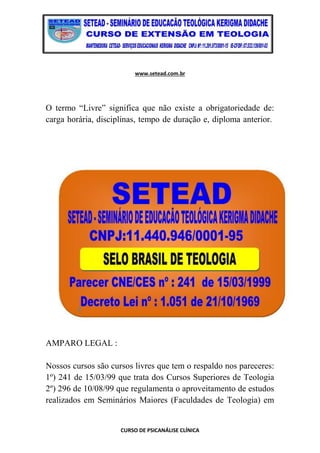 www.setead.com.br
CURSO DE PSICANÁLISE CLÍNICA
O termo “Livre” significa que não existe a obrigatoriedade de:
carga horária, disciplinas, tempo de duração e, diploma anterior.
AMPARO LEGAL :
Nossos cursos são cursos livres que tem o respaldo nos pareceres:
1º) 241 de 15/03/99 que trata dos Cursos Superiores de Teologia
2º) 296 de 10/08/99 que regulamenta o aproveitamento de estudos
realizados em Seminários Maiores (Faculdades de Teologia) em
 