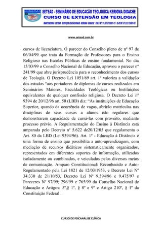 www.setead.com.br
CURSO DE PSICANÁLISE CLÍNICA
cursos de licenciatura. O parecer do Conselho pleno de nº 97 de
06/04/99 que trata da Formação de Professores para o Ensino
Religioso nas Escolas Públicas de ensino fundamental. No dia
15/03/99 o Conselho Nacional de Educação, aprovou o parecer nº
241/99 que abre jurisprudência para o reconhecimento dos cursos
de Teologia. O Decreto Lei 1051/69 art. 1º valoriza a validação
dos estudos “aos portadores de diplomas de cursos realizados em
Seminários Maiores, Faculdades Teológicas ou Instituições
equivalentes de qualquer confissão religiosa. O Decreto Lei nº
9394 de 20/12/96 art. 50 (LBD) diz: “As instituições de Educação
Superior, quando da ocorrência de vagas, abrirão matrículas nas
disciplinas de seus cursos a alunos não regulares que
demonstrarem capacidade de cursá-las com proveito, mediante
processo prévio. A Regulamentação do Ensino à Distância está
amparada pelo Decreto nº 5.622 de20/12/05 que regulamenta o
Art. 80 da LBD (Lei 9394/96). Art. 1º - Educação à Distância é
uma forma de ensino que possibilita a auto-aprendizagem, com
mediação de recursos didáticos sistematicamente organizados,
representados em diferentes suportes de informação, utilizados
isoladamente ou combinados, e veiculados pelos diversos meios
de comunicação. Amparo Constitucional: Reconhecido e Auto-
Regulamentado pela Lei 1821 de 12/03/1953, e Decreto Lei Nº
34.330 de 21/10/53, Decreto Lei Nº 9.394/96 e 9.475/97 e
Pareceres Nº 97/99; 296/99 e 765/99 do Conselho Nacional de
Educação e Artigos: 5º,§ 1º, § 8º e 9º e Artigo 210º, § 1º da
Constituição Federal .
 