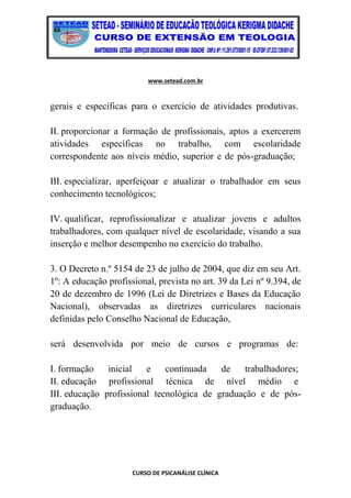 www.setead.com.br
CURSO DE PSICANÁLISE CLÍNICA
gerais e específicas para o exercício de atividades produtivas.
II. proporcionar a formação de profissionais, aptos a exercerem
atividades específicas no trabalho, com escolaridade
correspondente aos níveis médio, superior e de pós-graduação;
III. especializar, aperfeiçoar e atualizar o trabalhador em seus
conhecimento tecnológicos;
IV. qualificar, reprofissionalizar e atualizar jovens e adultos
trabalhadores, com qualquer nível de escolaridade, visando a sua
inserção e melhor desempenho no exercício do trabalho.
3. O Decreto n.º 5154 de 23 de julho de 2004, que diz em seu Art.
1º: A educação profissional, prevista no art. 39 da Lei nº 9.394, de
20 de dezembro de 1996 (Lei de Diretrizes e Bases da Educação
Nacional), observadas as diretrizes curriculares nacionais
definidas pelo Conselho Nacional de Educação,
será desenvolvida por meio de cursos e programas de:
I. formação inicial e continuada de trabalhadores;
II. educação profissional técnica de nível médio e
III. educação profissional tecnológica de graduação e de pós-
graduação.
 
