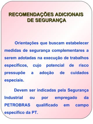 RECOMENDAÇÕES ADICIONAIS
       DE SEGURANÇA



     Orientações que buscam estabelecer
medidas de segurança complementares a
serem adotadas na execução de trabalhos
específicos,    cujo     potencial     de    risco
pressupõe      a     adoção       de    cuidados
especiais.

     Devem ser indicadas pela Segurança
Industrial     ou      por    empregado        da
PETROBRAS           qualificado    em       campo
específico da PT.
 