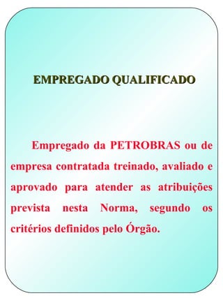EMPREGADO QUALIFICADO




    Empregado da PETROBRAS ou de
empresa contratada treinado, avaliado e
aprovado para atender as atribuições
prevista   nesta   Norma,   segundo   os
critérios definidos pelo Órgão.
 