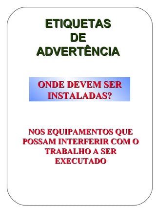 ETIQUETAS
       DE
  ADVERTÊNCIA

   ONDE DEVEM SER
    INSTALADAS?


 NOS EQUIPAMENTOS QUE
POSSAM INTERFERIR COM O
    TRABALHO A SER
      EXECUTADO
 