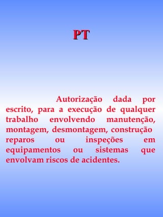 PT



             Autorização dada por
escrito, para a execução de qualquer
trabalho envolvendo manutenção,
montagem, desmontagem, construção
reparos      ou     inspeções    em
equipamentos ou sistemas que
envolvam riscos de acidentes.
 
