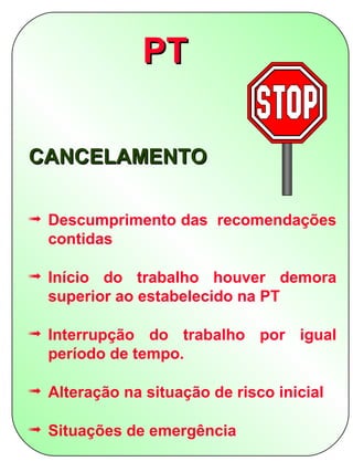 PT

CANCELAMENTO

ª Descumprimento das recomendações
  contidas

ª Início do trabalho houver demora
  superior ao estabelecido na PT

ª Interrupção do trabalho por igual
  período de tempo.

ª Alteração na situação de risco inicial

ª Situações de emergência
 