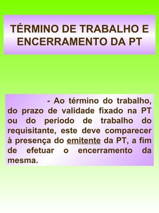 TÉRMINO DE TRABALHO E
 ENCERRAMENTO DA PT




          - Ao término do trabalho,
do prazo de validade fixado na PT
ou do período de trabalho do
requisitante, este deve comparecer
à presença do emitente da PT, a fim
de efetuar o encerramento da
mesma.
 