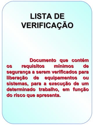 LISTA DE
      VERIFICAÇÃO



          Documento que contém
os     requisitos   mínimos     de
segurança a serem verificados para
liberação de equipamentos ou
sistemas, para a execução de um
determinado trabalho, em função
do risco que apresenta.
 