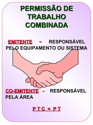 PERMISSÃO DE
      TRABALHO
     COMBINADA

 EMITENTE -   RESPONSÁVEL
PELO EQUIPAMENTO OU SISTEMA




CO-EMITENTE -   RESPONSÁVEL
PELA ÁREA

         PTC = PT
 