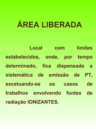 ÁREA LIBERADA

            Local          com       limites
estabelecidos,       onde,    por    tempo
determinado,        fica    dispensada     a
sistemática    de     emissão       de    PT,
excetuando-se          os     casos       de
trabalhos     envolvendo         fontes   de
radiação IONIZANTES.
 
