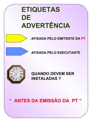 ETIQUETAS
    DE
    ADVERTÊNCIA
       AFIXADA PELO EMITENTE DA PT



       AFIXADA PELO EXECUTANTE




       QUANDO DEVEM SER
       INSTALADAS ?




“ ANTES DA EMISSÃO DA PT “
 