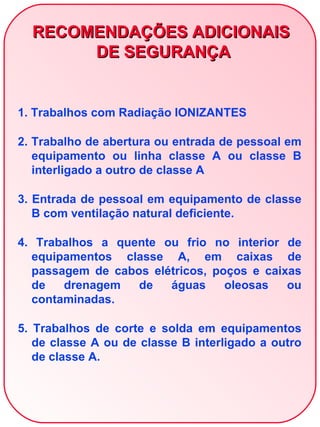 RECOMENDAÇÕES ADICIONAIS
       DE SEGURANÇA


1. Trabalhos com Radiação IONIZANTES

2. Trabalho de abertura ou entrada de pessoal em
   equipamento ou linha classe A ou classe B
   interligado a outro de classe A

3. Entrada de pessoal em equipamento de classe
   B com ventilação natural deficiente.

4. Trabalhos a quente ou frio no interior de
  equipamentos classe A, em caixas de
  passagem de cabos elétricos, poços e caixas
  de   drenagem   de   águas     oleosas   ou
  contaminadas.

5. Trabalhos de corte e solda em equipamentos
   de classe A ou de classe B interligado a outro
   de classe A.
 
