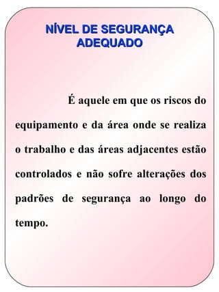 NÍVEL DE SEGURANÇA
           ADEQUADO




          É aquele em que os riscos do

equipamento e da área onde se realiza

o trabalho e das áreas adjacentes estão

controlados e não sofre alterações dos

padrões de segurança ao longo do

tempo.
 