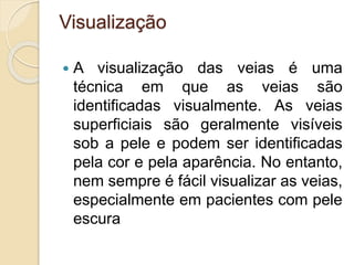 Visualização
 A visualização das veias é uma
técnica em que as veias são
identificadas visualmente. As veias
superficiais são geralmente visíveis
sob a pele e podem ser identificadas
pela cor e pela aparência. No entanto,
nem sempre é fácil visualizar as veias,
especialmente em pacientes com pele
escura
 