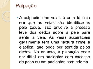 Palpação
 A palpação das veias é uma técnica
em que as veias são identificadas
pelo toque. Isso envolve a pressão
leve dos dedos sobre a pele para
sentir a veia. As veias superficiais
geralmente têm uma textura firme e
elástica, que pode ser sentida pelos
dedos. No entanto, a palpação pode
ser difícil em pacientes com excesso
de peso ou em pacientes com edema.
 