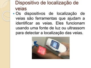 Dispositivo de localização de
veias
 Os dispositivos de localização de
veias são ferramentas que ajudam a
identificar as veias. Eles funcionam
usando uma fonte de luz ou ultrassom
para detectar a localização das veias.
 
