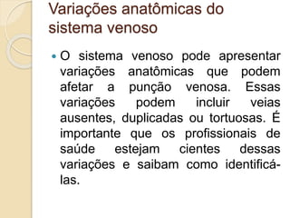 Variações anatômicas do
sistema venoso
 O sistema venoso pode apresentar
variações anatômicas que podem
afetar a punção venosa. Essas
variações podem incluir veias
ausentes, duplicadas ou tortuosas. É
importante que os profissionais de
saúde estejam cientes dessas
variações e saibam como identificá-
las.
 