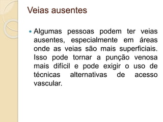 Veias ausentes
 Algumas pessoas podem ter veias
ausentes, especialmente em áreas
onde as veias são mais superficiais.
Isso pode tornar a punção venosa
mais difícil e pode exigir o uso de
técnicas alternativas de acesso
vascular.
 