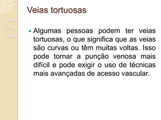 Veias tortuosas
 Algumas pessoas podem ter veias
tortuosas, o que significa que as veias
são curvas ou têm muitas voltas. Isso
pode tornar a punção venosa mais
difícil e pode exigir o uso de técnicas
mais avançadas de acesso vascular.
 