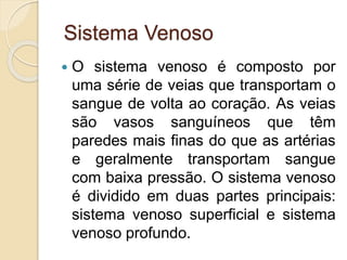Sistema Venoso
 O sistema venoso é composto por
uma série de veias que transportam o
sangue de volta ao coração. As veias
são vasos sanguíneos que têm
paredes mais finas do que as artérias
e geralmente transportam sangue
com baixa pressão. O sistema venoso
é dividido em duas partes principais:
sistema venoso superficial e sistema
venoso profundo.
 